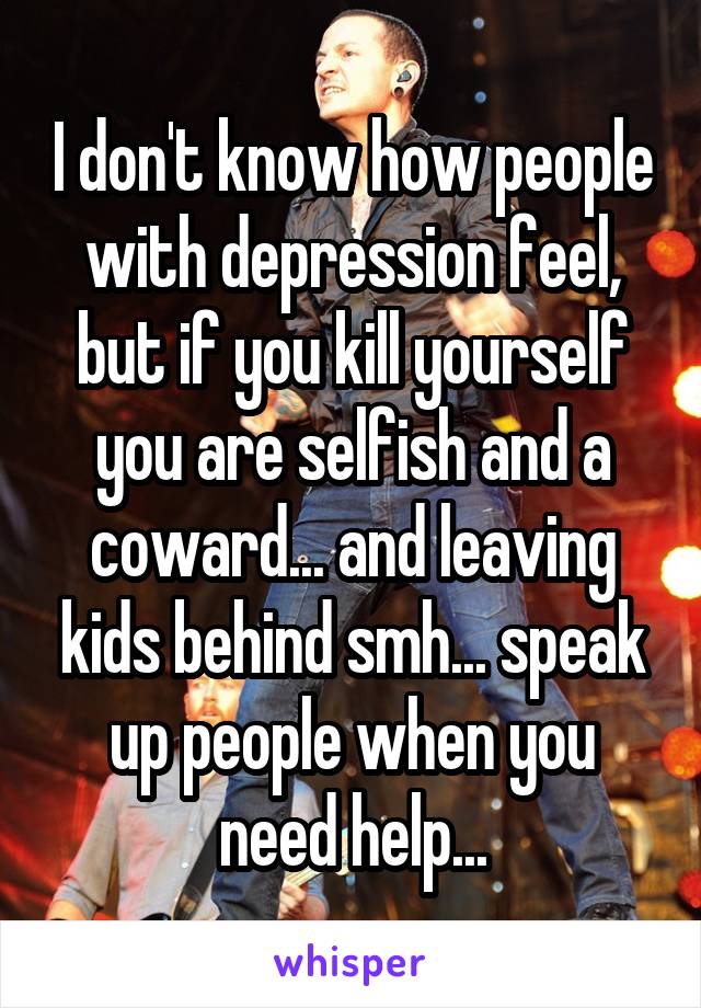 I don't know how people with depression feel, but if you kill yourself you are selfish and a coward... and leaving kids behind smh... speak up people when you need help...
