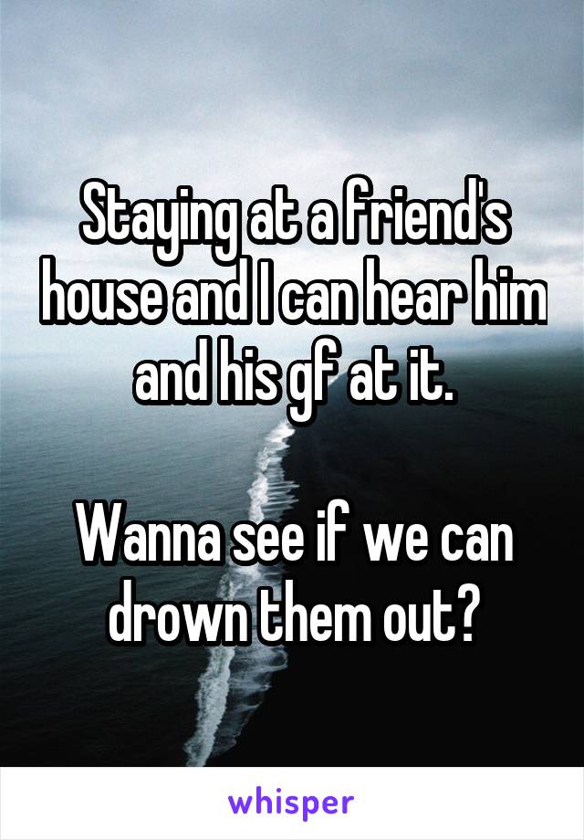 Staying at a friend's house and I can hear him and his gf at it.

Wanna see if we can drown them out?