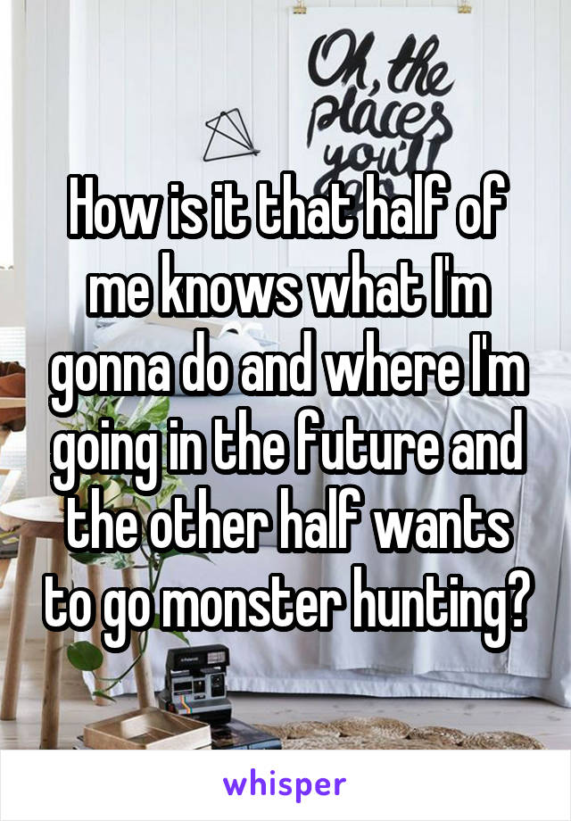 How is it that half of me knows what I'm gonna do and where I'm going in the future and the other half wants to go monster hunting?
