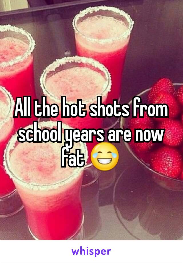All the hot shots from school years are now fat 😂