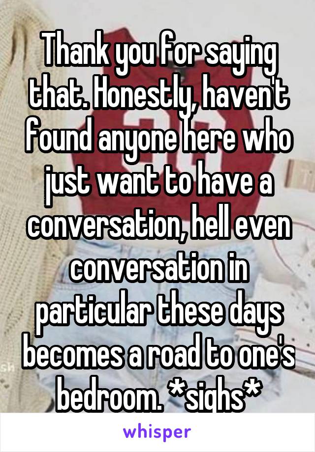 Thank you for saying that. Honestly, haven't found anyone here who just want to have a conversation, hell even conversation in particular these days becomes a road to one's bedroom. *sighs*