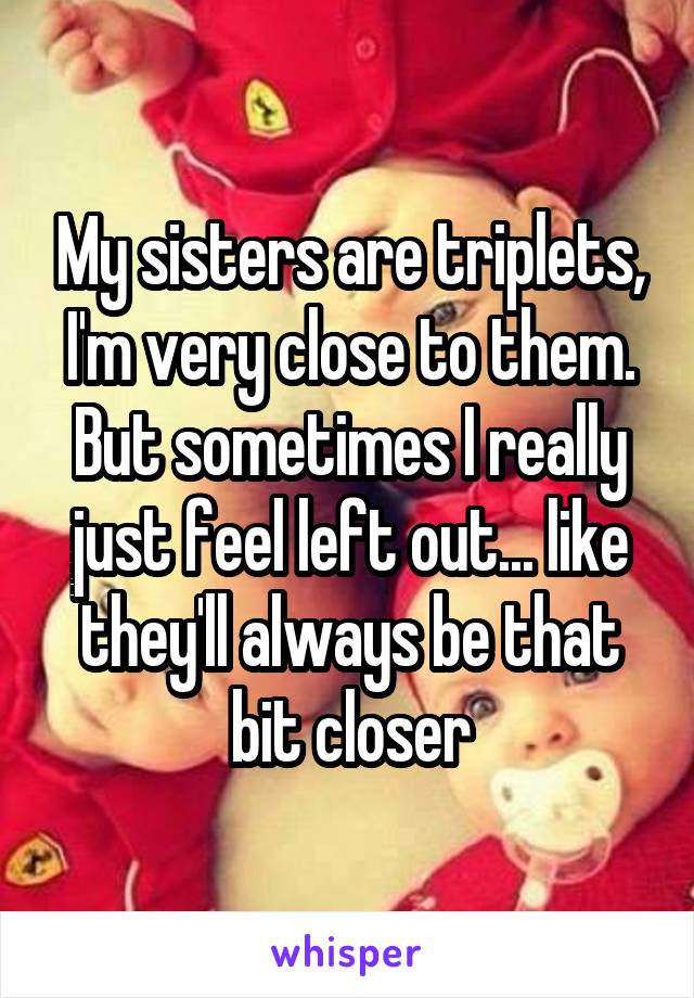 My sisters are triplets, I'm very close to them. But sometimes I really just feel left out... like they'll always be that bit closer