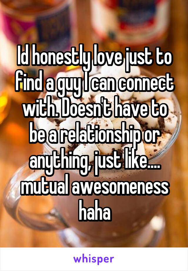 Id honestly love just to find a guy I can connect with. Doesn't have to be a relationship or anything, just like.... mutual awesomeness haha
