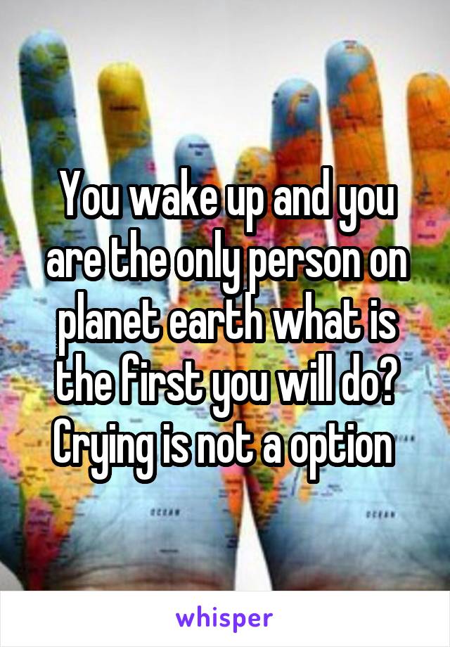 You wake up and you are the only person on planet earth what is the first you will do? Crying is not a option 