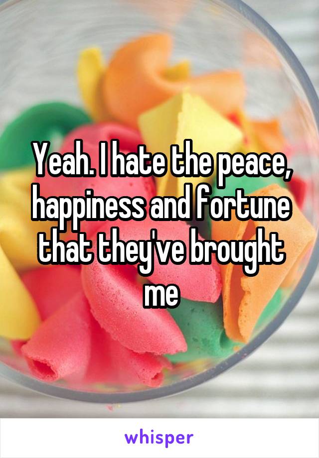 Yeah. I hate the peace, happiness and fortune that they've brought me