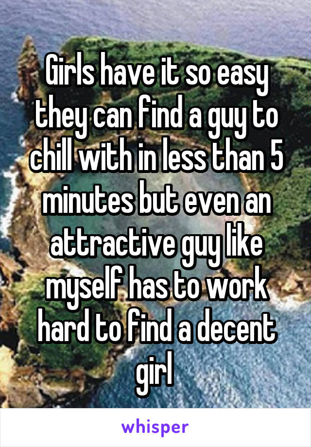 Girls have it so easy they can find a guy to chill with in less than 5 minutes but even an attractive guy like myself has to work hard to find a decent girl 