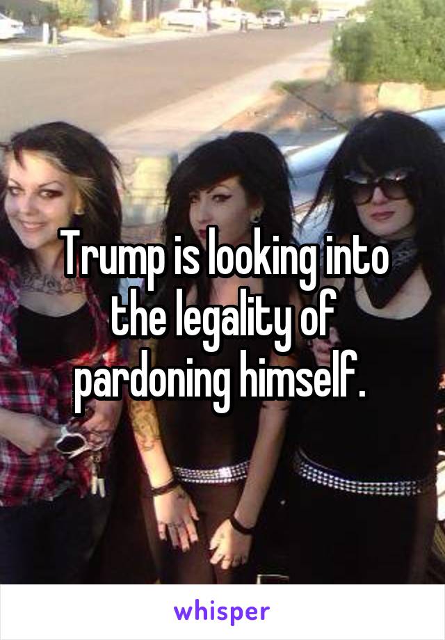 Trump is looking into the legality of pardoning himself. 