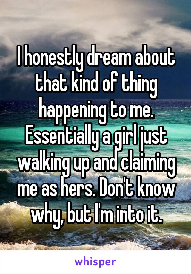 I honestly dream about that kind of thing happening to me. Essentially a girl just walking up and claiming me as hers. Don't know why, but I'm into it.
