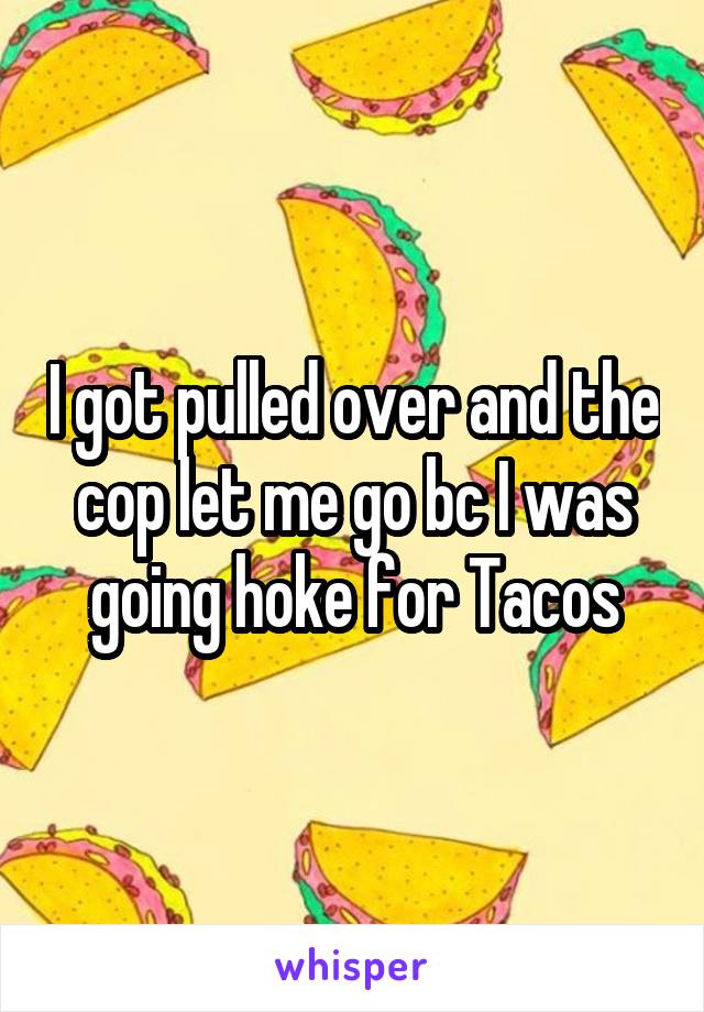 I got pulled over and the cop let me go bc I was going hoke for Tacos
