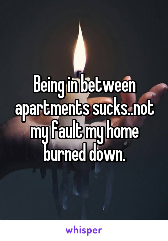 Being in between apartments sucks..not my fault my home burned down.