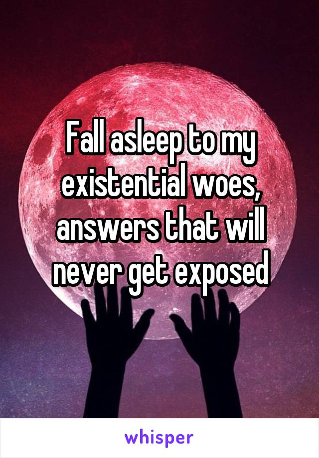 Fall asleep to my existential woes, answers that will never get exposed
