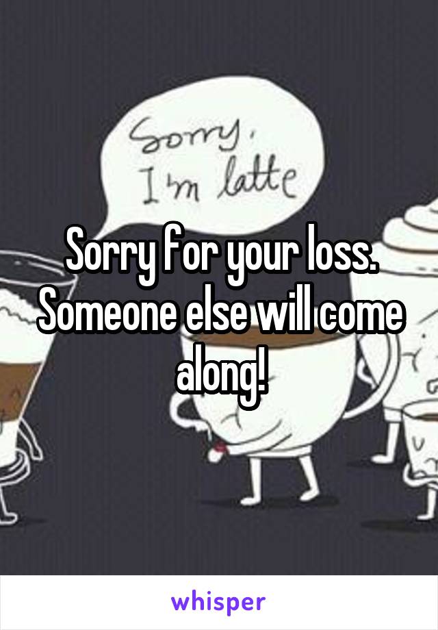 Sorry for your loss. Someone else will come along!