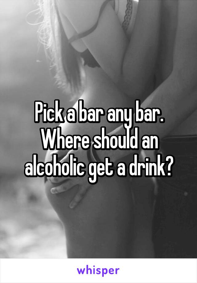 Pick a bar any bar. Where should an alcoholic get a drink?