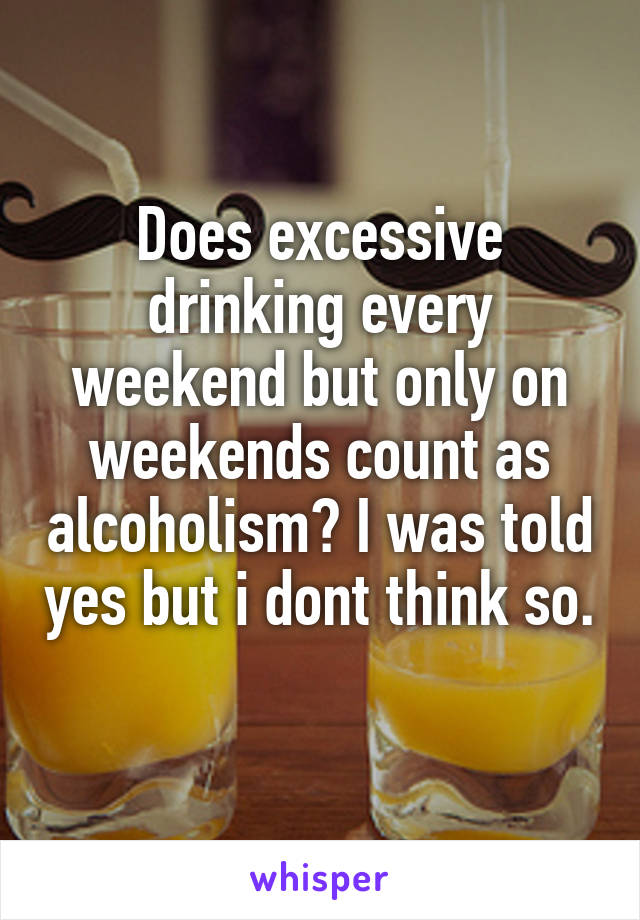Does excessive drinking every weekend but only on weekends count as alcoholism? I was told yes but i dont think so. 