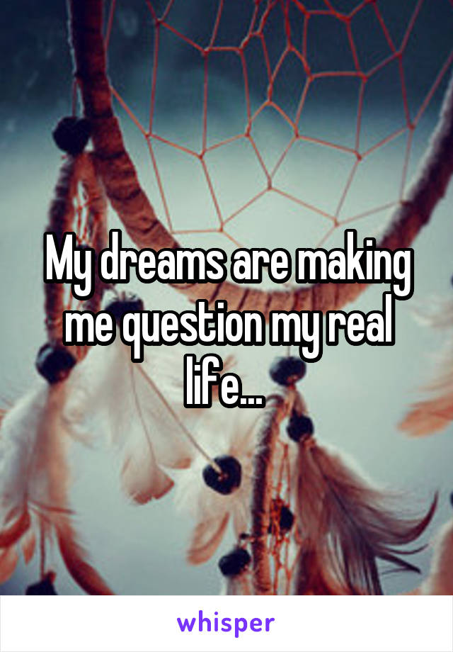 My dreams are making me question my real life... 