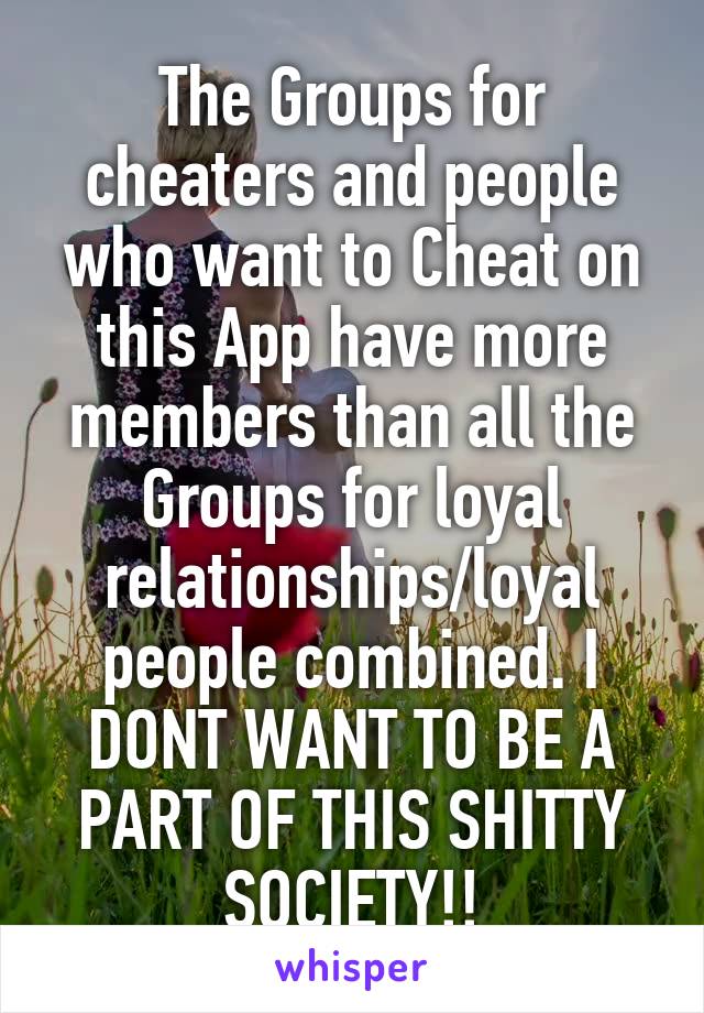 The Groups for cheaters and people who want to Cheat on this App have more members than all the Groups for loyal relationships/loyal people combined. I DONT WANT TO BE A PART OF THIS SHITTY SOCIETY!!