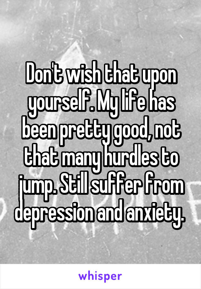 Don't wish that upon yourself. My life has been pretty good, not that many hurdles to jump. Still suffer from depression and anxiety. 