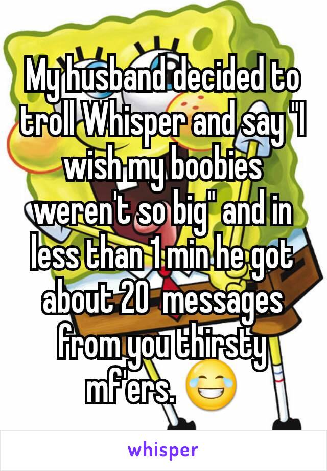 My husband decided to troll Whisper and say "I wish my boobies weren't so big" and in less than 1 min he got about 20  messages from you thirsty mf'ers. 😂