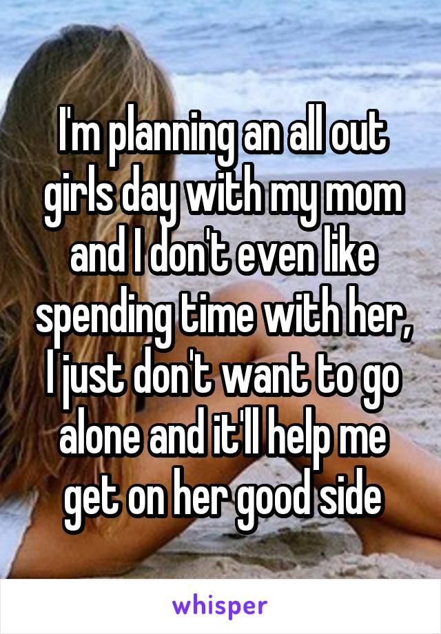 I'm planning an all out girls day with my mom and I don't even like spending time with her, I just don't want to go alone and it'll help me get on her good side