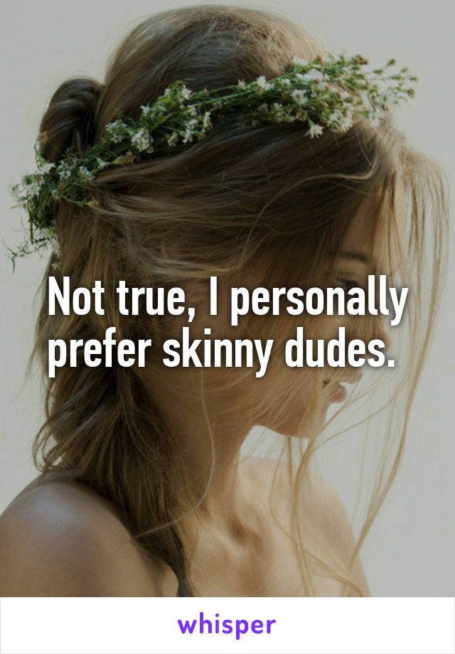 Not true, I personally prefer skinny dudes. 