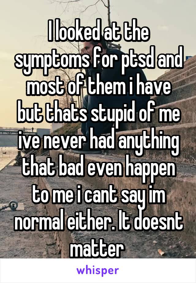 I looked at the symptoms for ptsd and most of them i have but thats stupid of me ive never had anything that bad even happen to me i cant say im normal either. It doesnt matter 