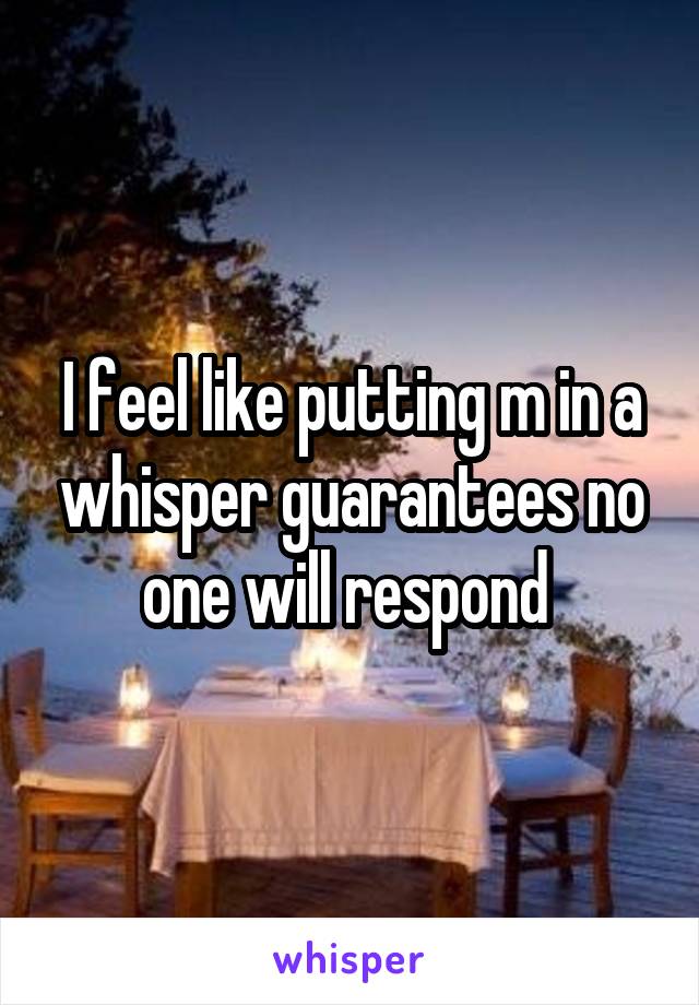 I feel like putting m in a whisper guarantees no one will respond 