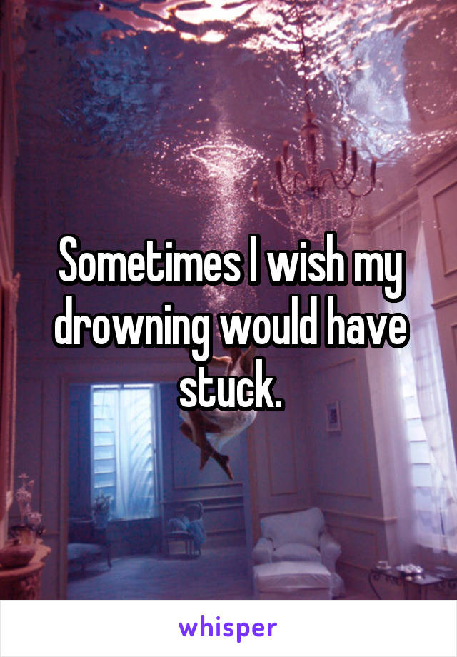 Sometimes I wish my drowning would have stuck.