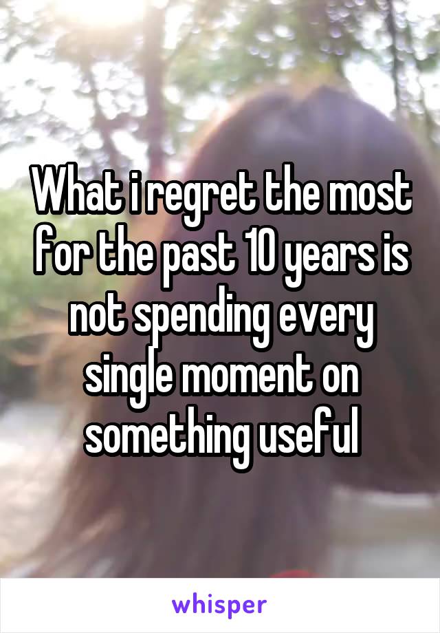 What i regret the most for the past 10 years is not spending every single moment on something useful