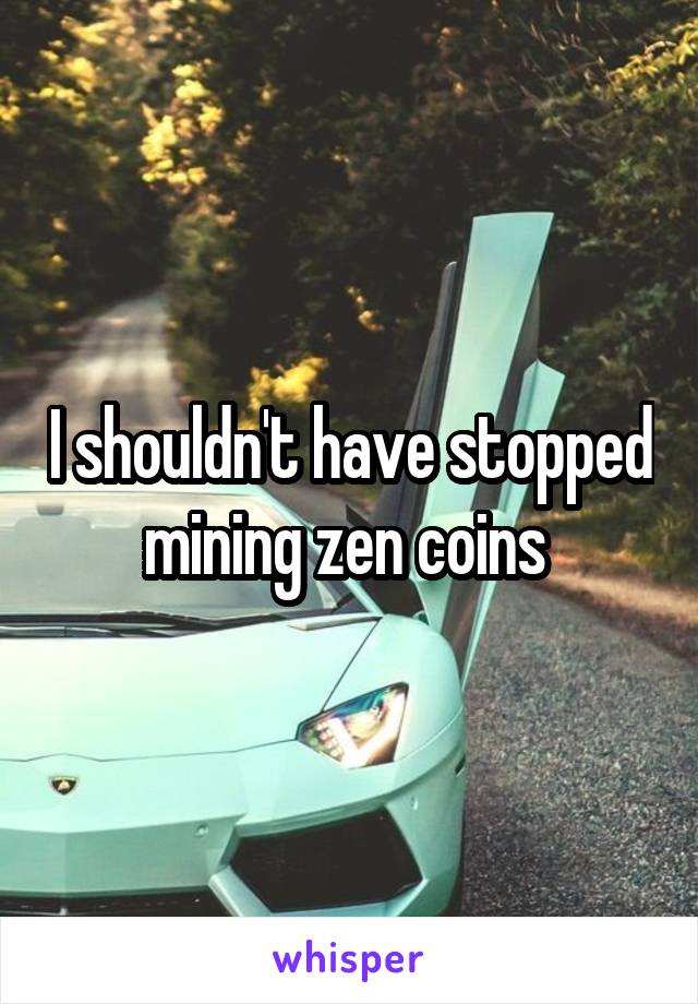 I shouldn't have stopped mining zen coins 