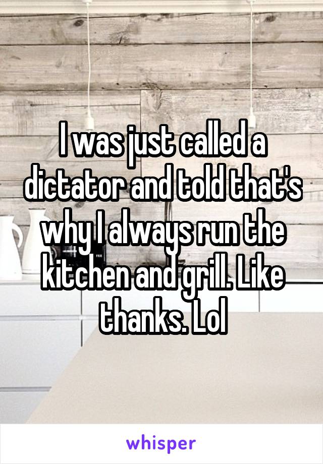 I was just called a dictator and told that's why I always run the kitchen and grill. Like thanks. Lol