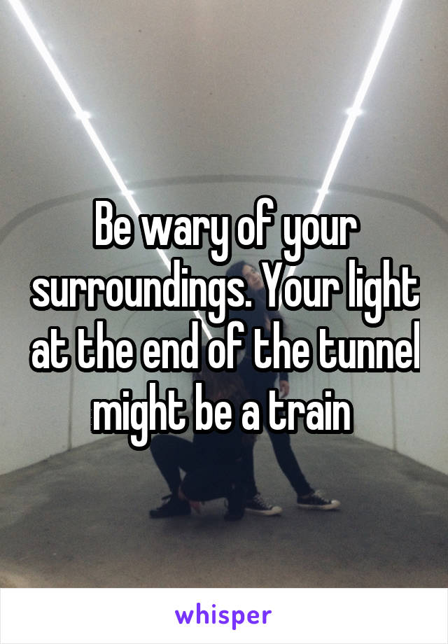 Be wary of your surroundings. Your light at the end of the tunnel might be a train 