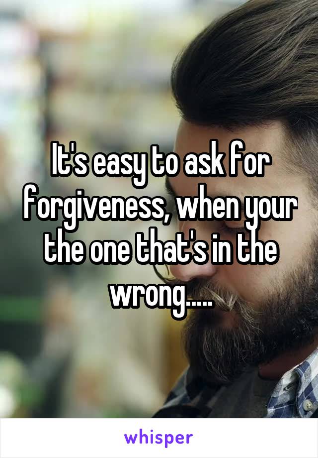 It's easy to ask for forgiveness, when your the one that's in the wrong.....