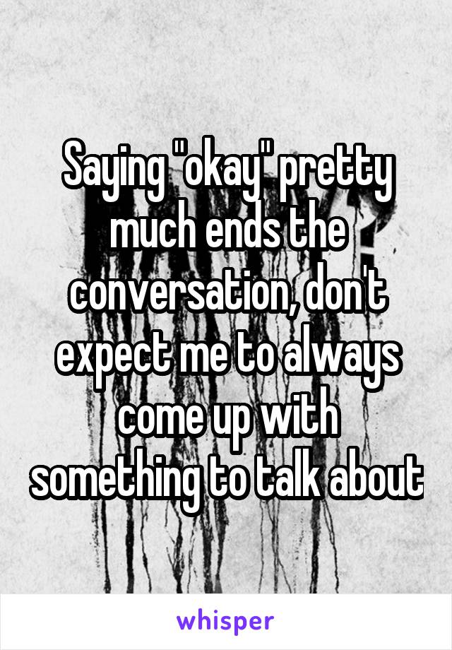 Saying "okay" pretty much ends the conversation, don't expect me to always come up with something to talk about