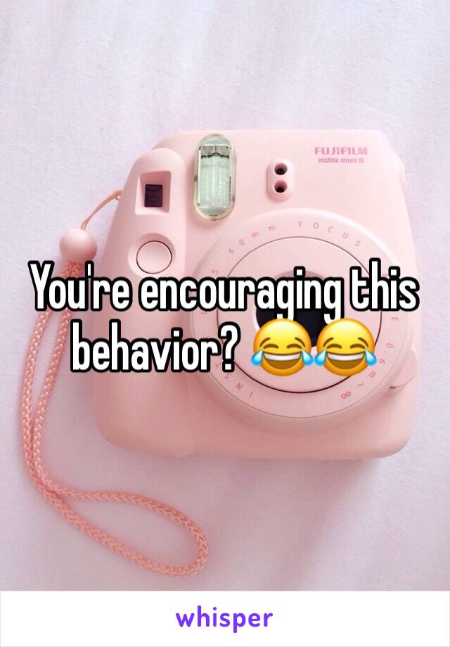 You're encouraging this behavior? 😂😂