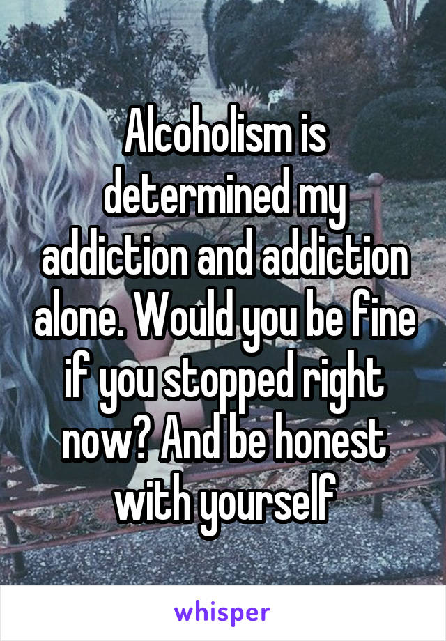 Alcoholism is determined my addiction and addiction alone. Would you be fine if you stopped right now? And be honest with yourself