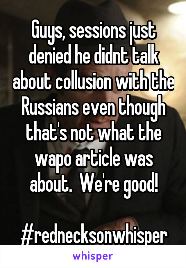 Guys, sessions just denied he didnt talk about collusion with the Russians even though that's not what the wapo article was about.  We're good!

#rednecksonwhisper