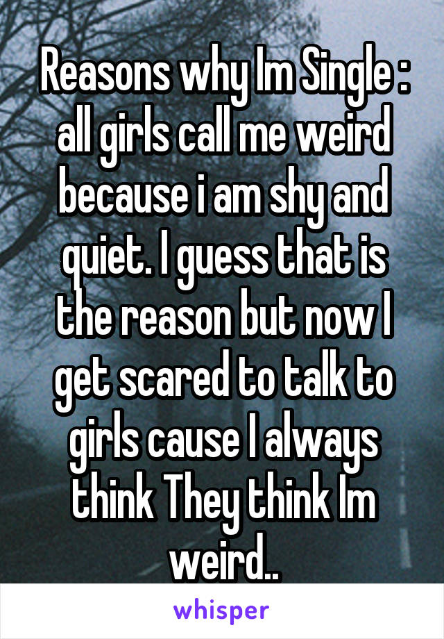 Reasons why Im Single : all girls call me weird because i am shy and quiet. I guess that is the reason but now I get scared to talk to girls cause I always think They think Im weird..