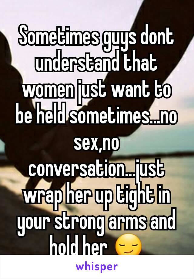Sometimes guys dont understand that women just want to be held sometimes...no sex,no conversation...just wrap her up tight in your strong arms and hold her 😏