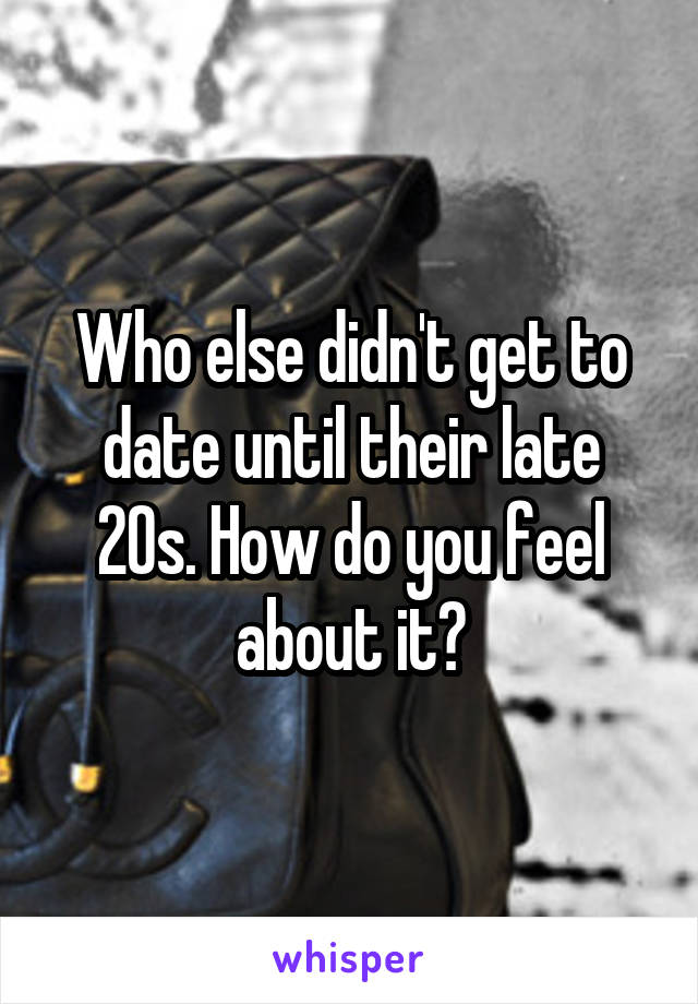 Who else didn't get to date until their late 20s. How do you feel about it?