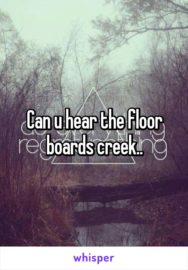 Can u hear the floor boards creek..