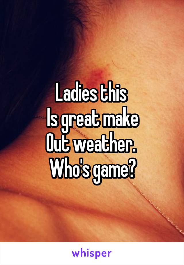 Ladies this 
Is great make
Out weather. 
Who's game?