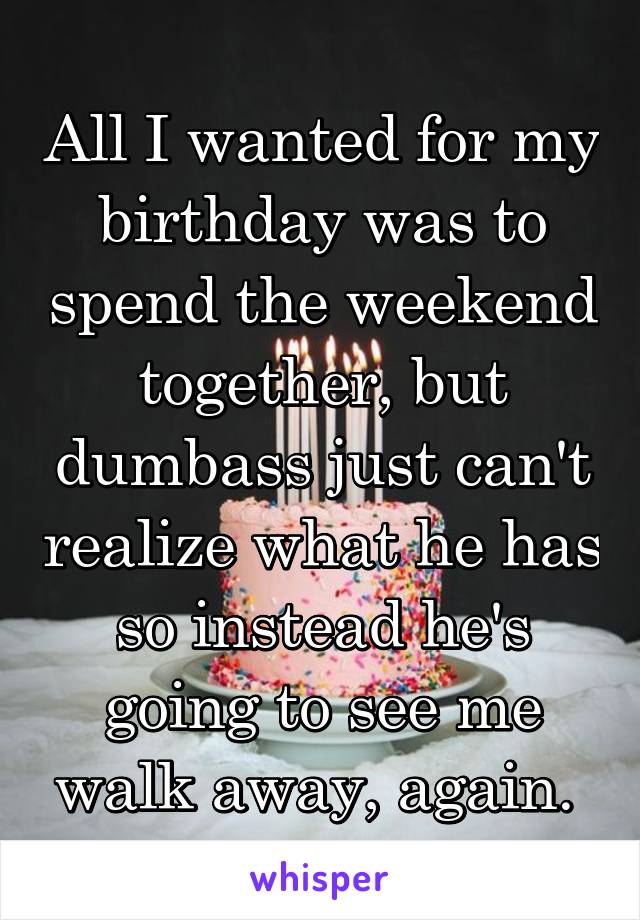 All I wanted for my birthday was to spend the weekend together, but dumbass just can't realize what he has so instead he's going to see me walk away, again. 