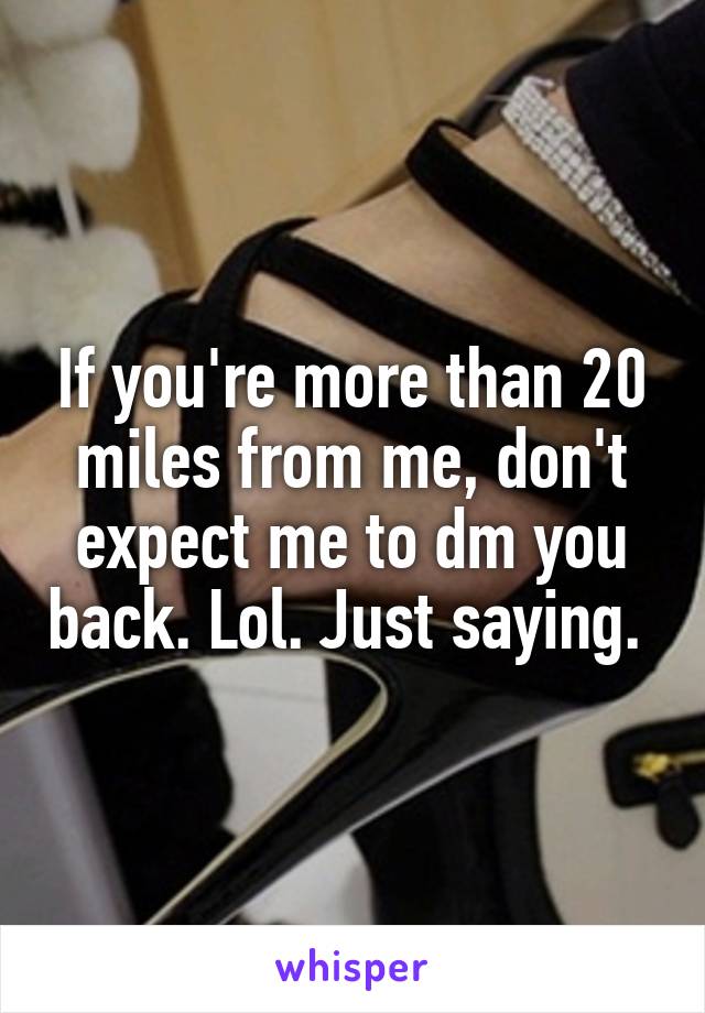 If you're more than 20 miles from me, don't expect me to dm you back. Lol. Just saying. 