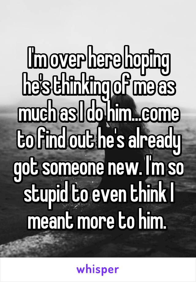 I'm over here hoping he's thinking of me as much as I do him...come to find out he's already got someone new. I'm so stupid to even think I meant more to him. 