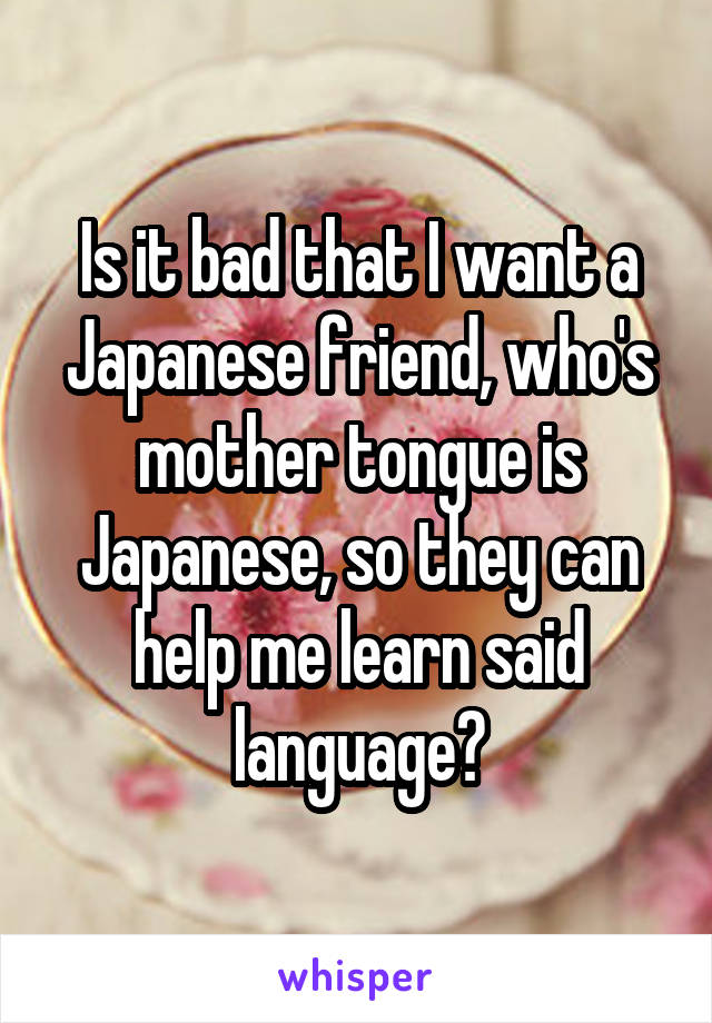 Is it bad that I want a Japanese friend, who's mother tongue is Japanese, so they can help me learn said language?