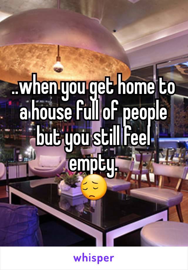 ..when you get home to a house full of people but you still feel empty.
😔