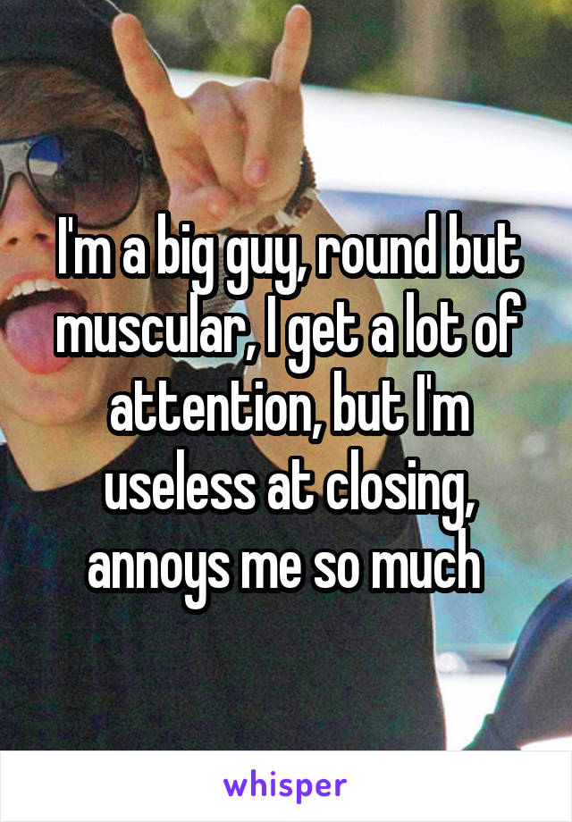 I'm a big guy, round but muscular, I get a lot of attention, but I'm useless at closing, annoys me so much 