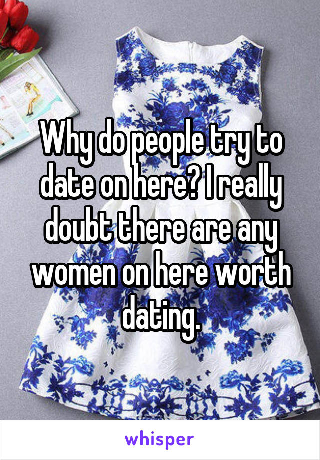 Why do people try to date on here? I really doubt there are any women on here worth dating.
