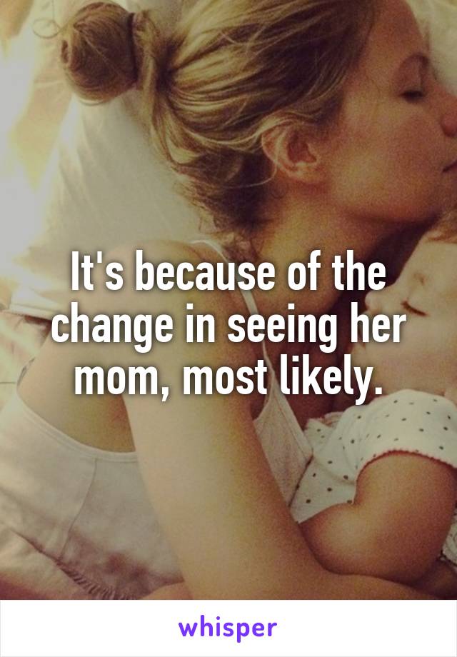 It's because of the change in seeing her mom, most likely.