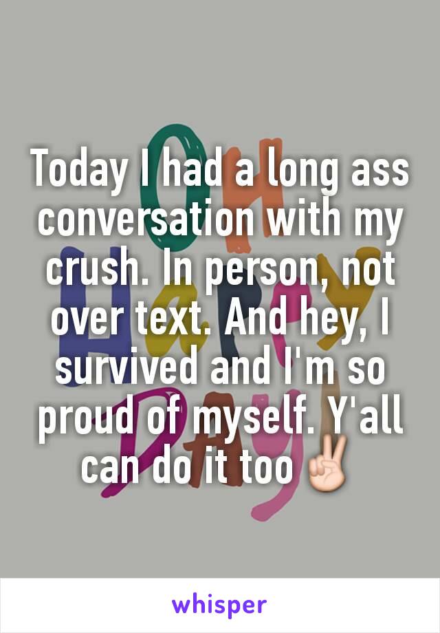 Today I had a long ass conversation with my crush. In person, not over text. And hey, I survived and I'm so proud of myself. Y'all can do it too✌